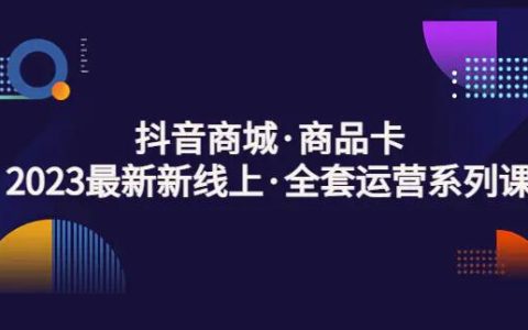 抖音电商运营,2023全套抖音商城商品卡运营系列课