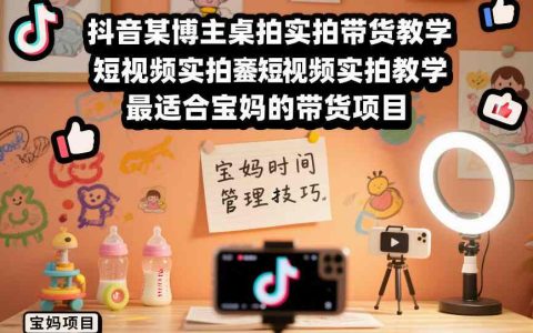 抖音某博主桌拍实拍带货教学，短视频实拍教学，最适合宝妈的带货项目