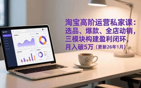 淘宝高阶运营私家课：选品、爆款、全店动销，三模块构建盈利闭环，月入破5万(更新26年1月